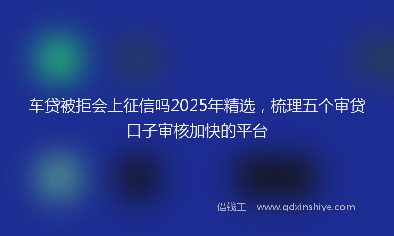 车贷被拒会上征信吗2025年精选，梳理五个审贷口子审核加快的平台