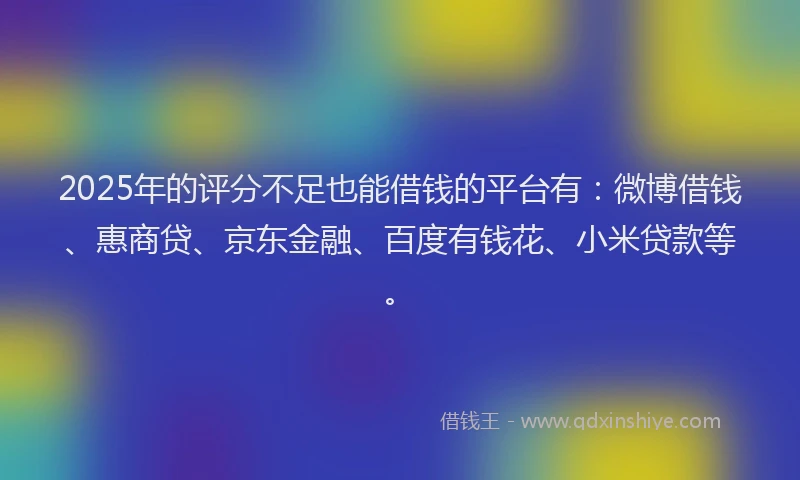 2025年的评分不足也能借钱的平台有：微博借钱、惠商贷、京东金融、百度有钱花、小米贷款等。