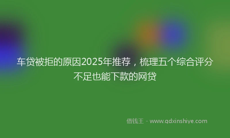 车贷被拒的原因2025年推荐，梳理五个综合评分不足也能下款的网贷
