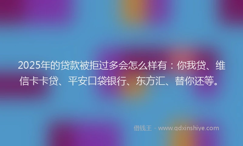 2025年的贷款被拒过多会怎么样有：你我贷、维信卡卡贷、平安口袋银行、东方汇、替你还等。
