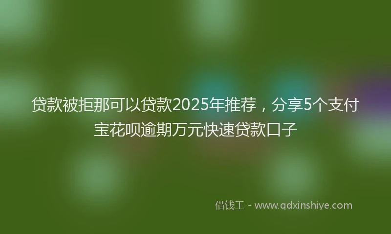 贷款被拒那可以贷款2025年推荐，分享5个支付宝花呗逾期万元快速贷款口子