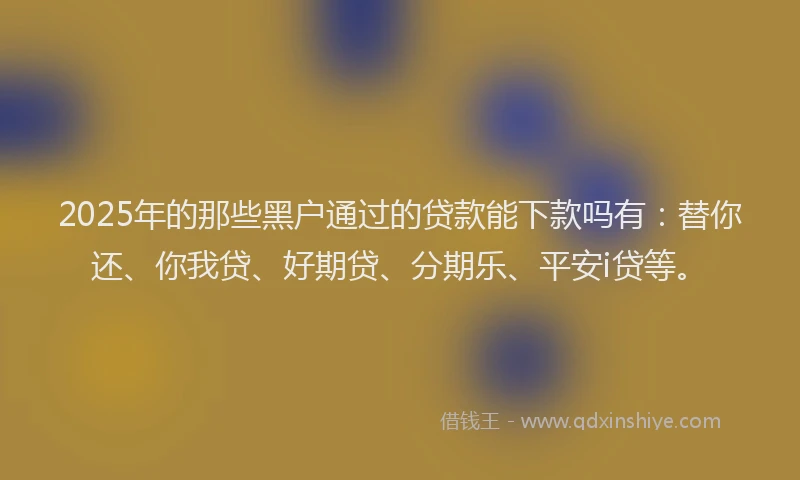 2025年的那些黑户通过的贷款能下款吗有：替你还、你我贷、好期贷、分期乐、平安i贷等。