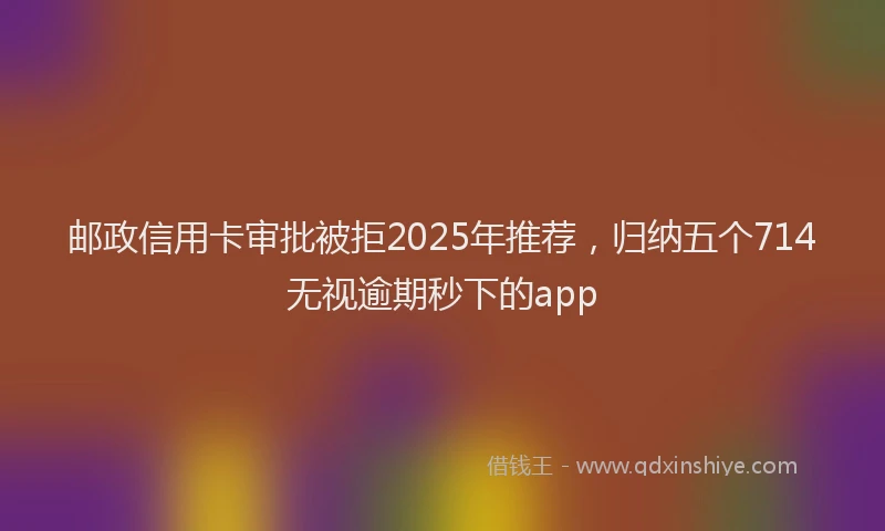 邮政信用卡审批被拒2025年推荐，归纳五个714无视逾期秒下的app