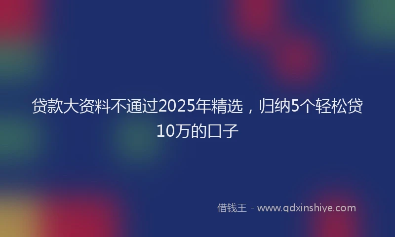 贷款大资料不通过2025年精选，归纳5个轻松贷10万的口子