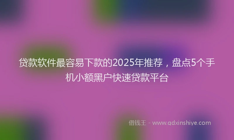 贷款软件最容易下款的2025年推荐，盘点5个手机小额黑户快速贷款平台