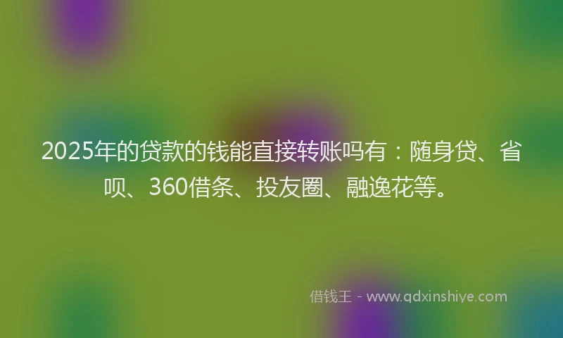 2025年的贷款的钱能直接转账吗有：随身贷、省呗、360借条、投友圈、融逸花等。