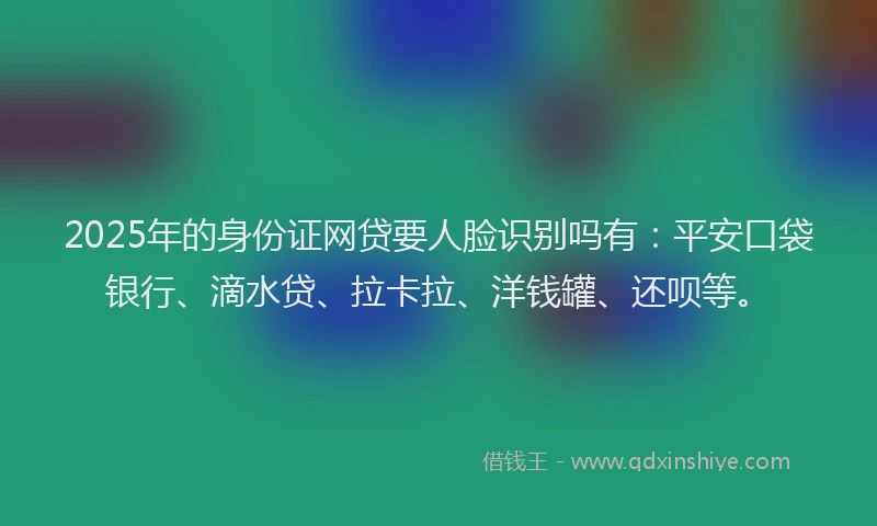 2025年的身份证网贷要人脸识别吗有：平安口袋银行、滴水贷、拉卡拉、洋钱罐、还呗等。