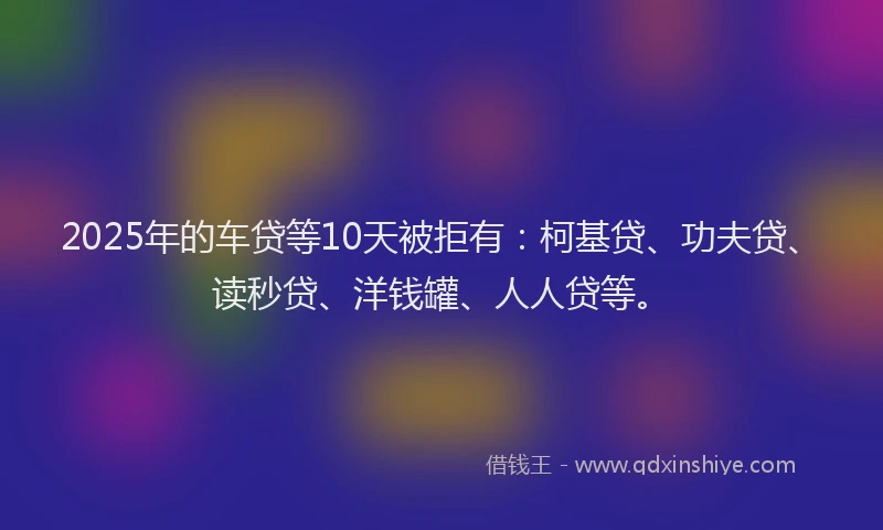 2025年的车贷等10天被拒有：柯基贷、功夫贷、读秒贷、洋钱罐、人人贷等。