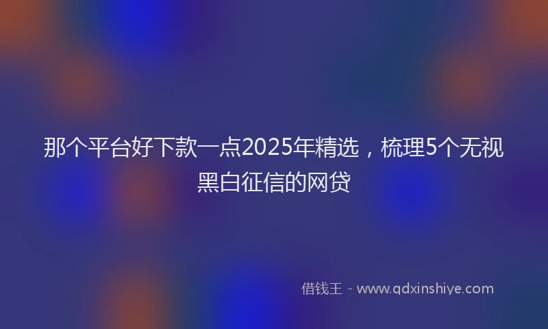 那个平台好下款一点2025年精选，梳理5个无视黑白征信的网贷
