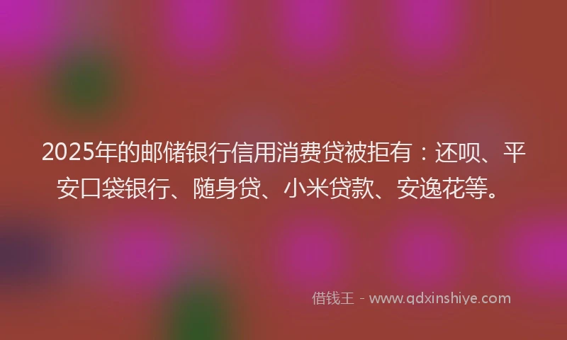 2025年的邮储银行信用消费贷被拒有：还呗、平安口袋银行、随身贷、小米贷款、安逸花等。