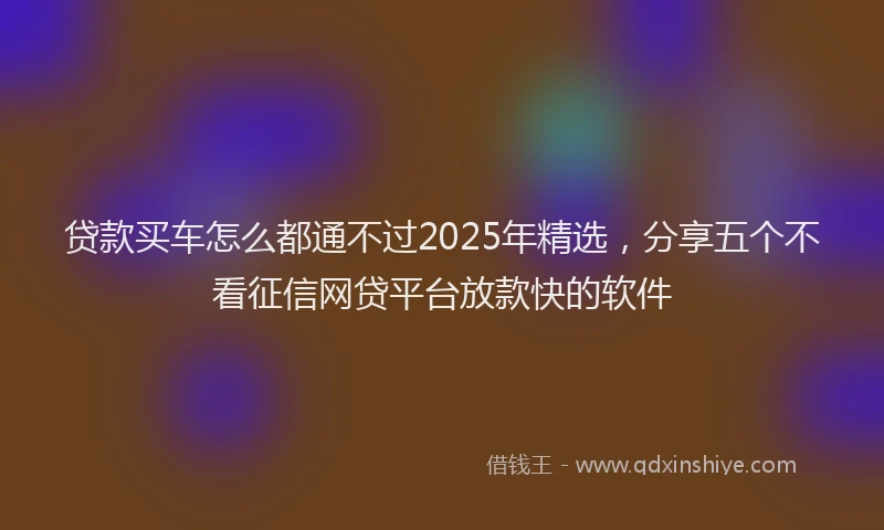 贷款买车怎么都通不过2025年精选，分享五个不看征信网贷平台放款快的软件