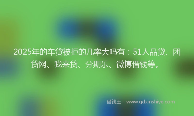 2025年的车贷被拒的几率大吗有：51人品贷、团贷网、我来贷、分期乐、微博借钱等。