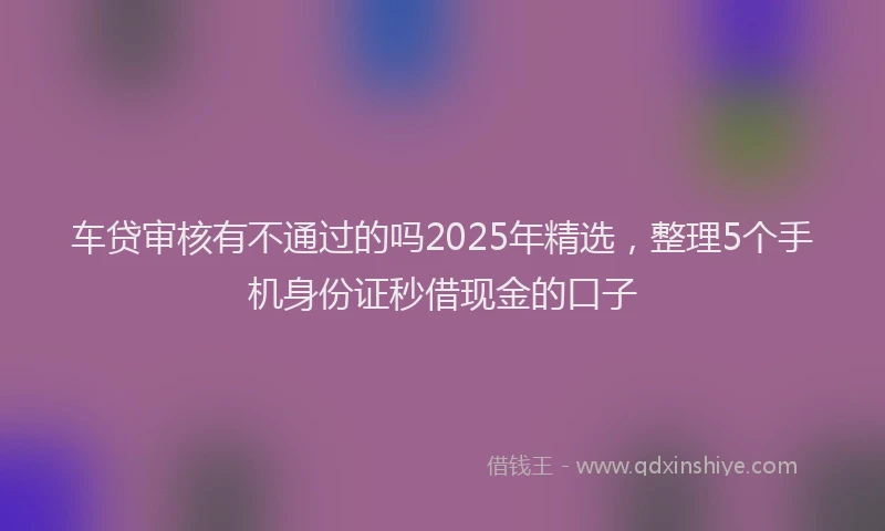 车贷审核有不通过的吗2025年精选，整理5个手机身份证秒借现金的口子
