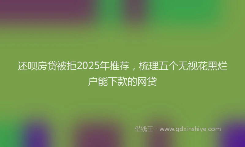 还呗房贷被拒2025年推荐，梳理五个无视花黑烂户能下款的网贷