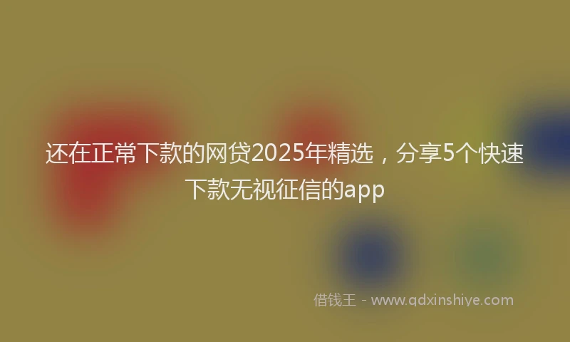 还在正常下款的网贷2025年精选，分享5个快速下款无视征信的app