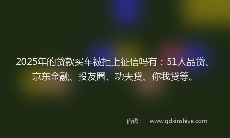 2025年的贷款买车被拒上征信吗有：51人品贷、京东金融、投友圈、功夫贷、你我贷等。