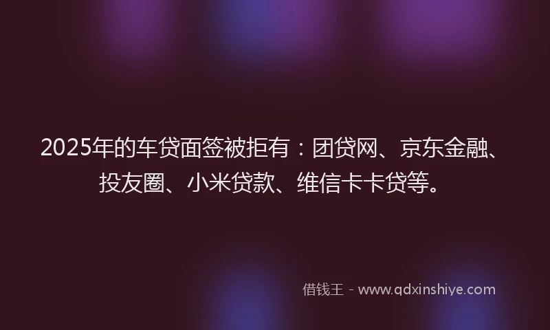 2025年的车贷面签被拒有：团贷网、京东金融、投友圈、小米贷款、维信卡卡贷等。