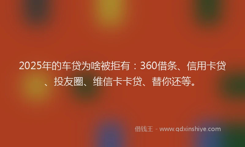 2025年的车贷为啥被拒有：360借条、信用卡贷、投友圈、维信卡卡贷、替你还等。