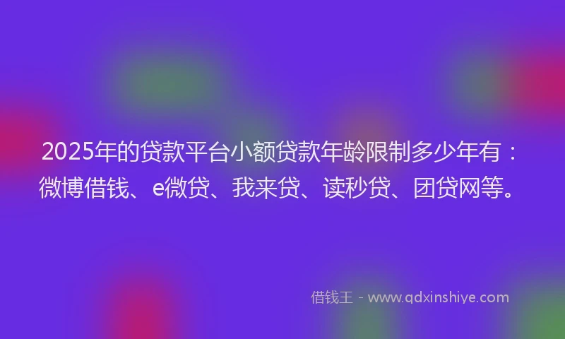 2025年的贷款平台小额贷款年龄限制多少年有：微博借钱、e微贷、我来贷、读秒贷、团贷网等。
