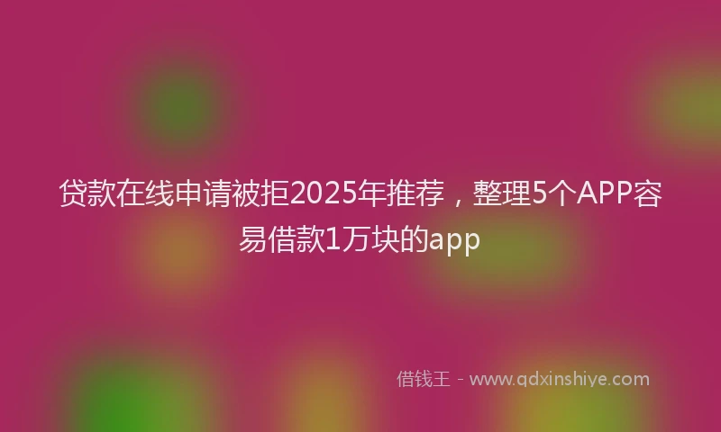 贷款在线申请被拒2025年推荐，整理5个APP容易借款1万块的app