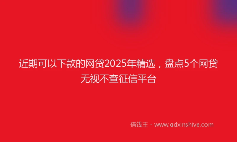近期可以下款的网贷2025年精选，盘点5个网贷无视不查征信平台