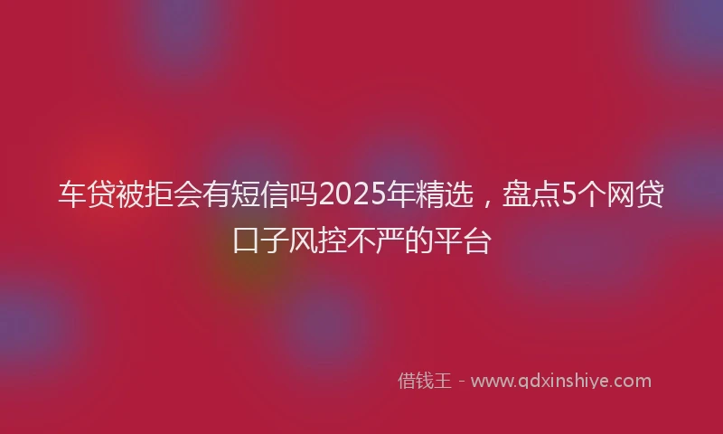 车贷被拒会有短信吗2025年精选，盘点5个网贷口子风控不严的平台