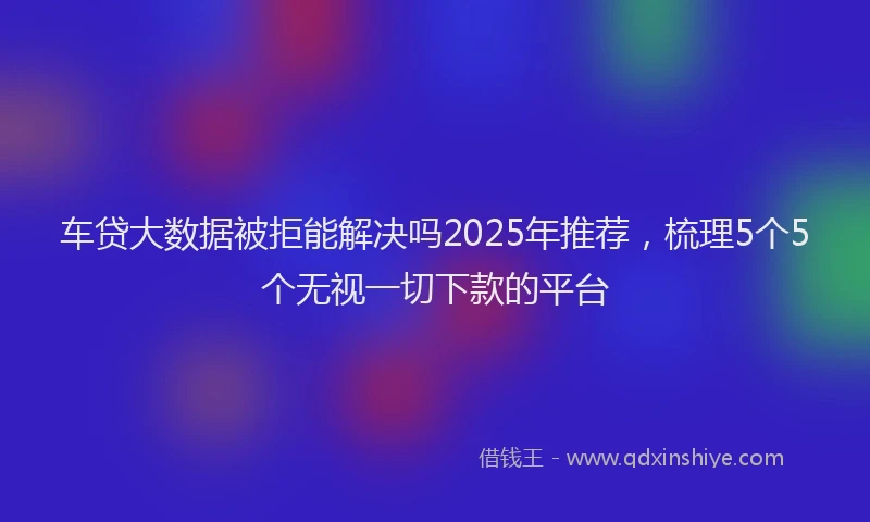 车贷大数据被拒能解决吗2025年推荐，梳理5个5个无视一切下款的平台