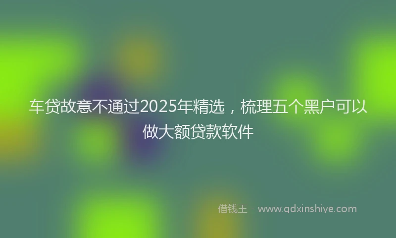 车贷故意不通过2025年精选，梳理五个黑户可以做大额贷款软件