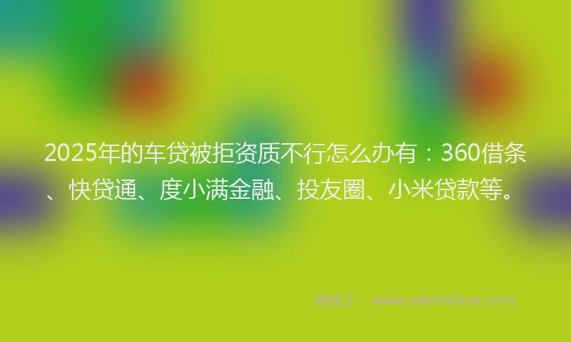 2025年的车贷被拒资质不行怎么办有：360借条、快贷通、度小满金融、投友圈、小米贷款等。