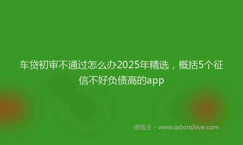 车贷初审不通过怎么办2025年精选，概括5个征信不好负债高的app