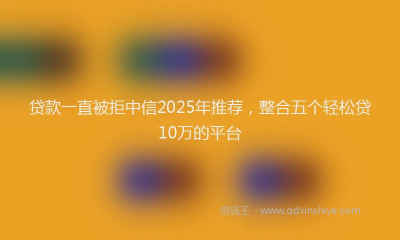 贷款一直被拒中信2025年推荐，整合五个轻松贷10万的平台