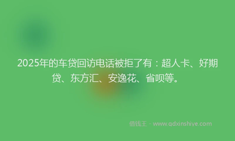 2025年的车贷回访电话被拒了有：超人卡、好期贷、东方汇、安逸花、省呗等。