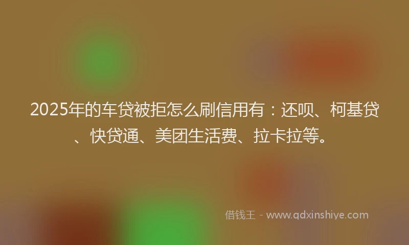 2025年的车贷被拒怎么刷信用有：还呗、柯基贷、快贷通、美团生活费、拉卡拉等。