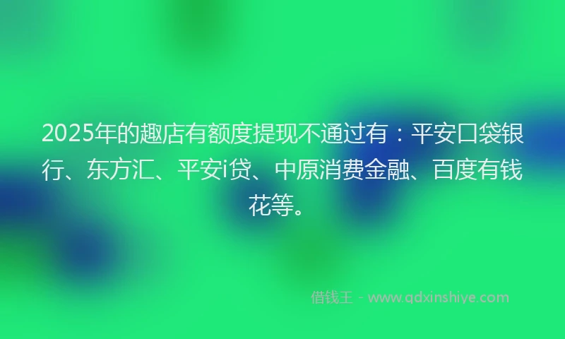 2025年的趣店有额度提现不通过有：平安口袋银行、东方汇、平安i贷、中原消费金融、百度有钱花等。