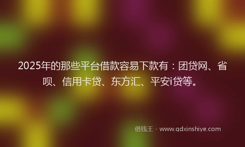 2025年的那些平台借款容易下款有：团贷网、省呗、信用卡贷、东方汇、平安i贷等。