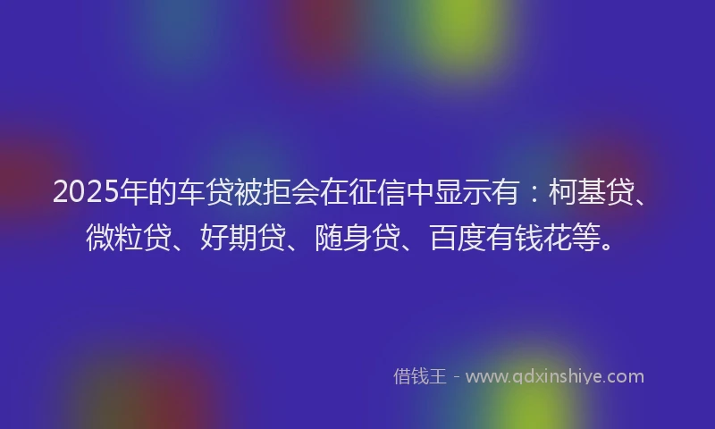 2025年的车贷被拒会在征信中显示有：柯基贷、微粒贷、好期贷、随身贷、百度有钱花等。