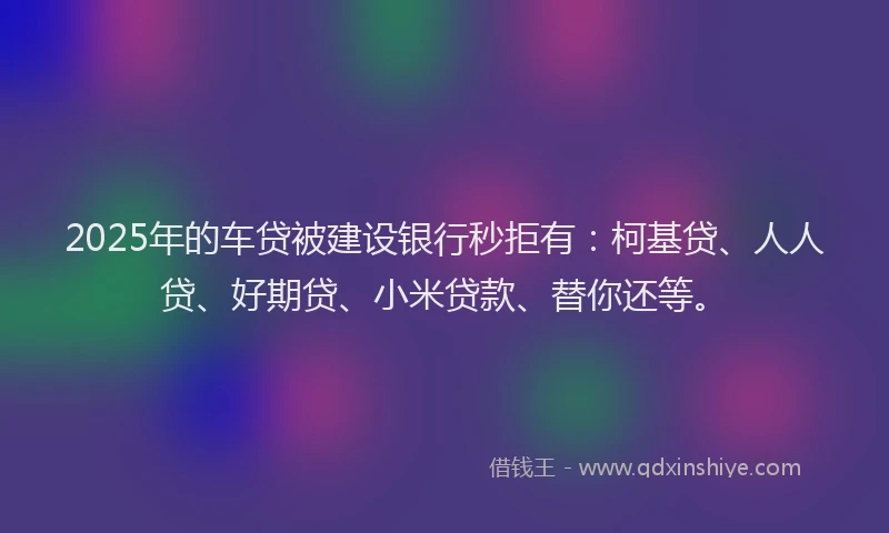 2025年的车贷被建设银行秒拒有：柯基贷、人人贷、好期贷、小米贷款、替你还等。