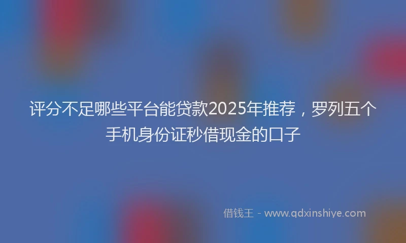 评分不足哪些平台能贷款2025年推荐，罗列五个手机身份证秒借现金的口子