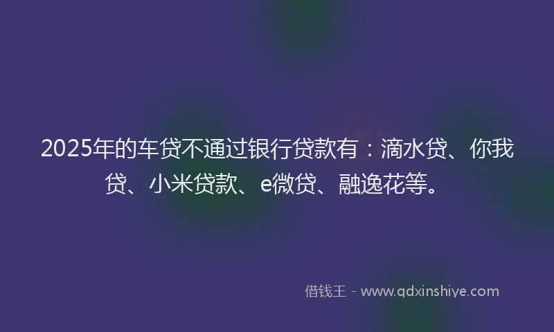 2025年的车贷不通过银行贷款有：滴水贷、你我贷、小米贷款、e微贷、融逸花等。