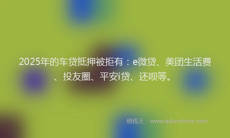 2025年的车贷抵押被拒有：e微贷、美团生活费、投友圈、平安i贷、还呗等。
