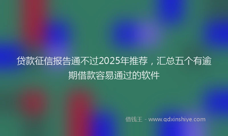 贷款征信报告通不过2025年推荐，汇总五个有逾期借款容易通过的软件