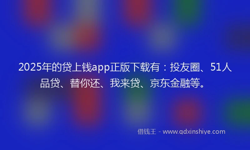 2025年的贷上钱app正版下载有：投友圈、51人品贷、替你还、我来贷、京东金融等。