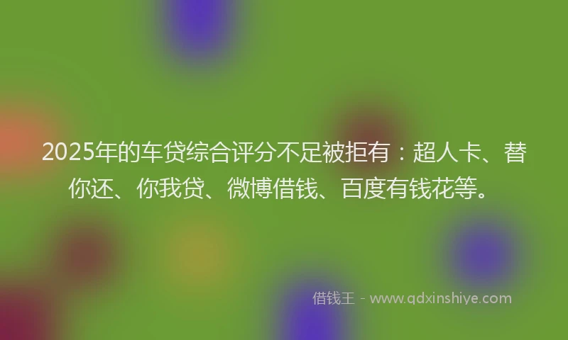 2025年的车贷综合评分不足被拒有：超人卡、替你还、你我贷、微博借钱、百度有钱花等。