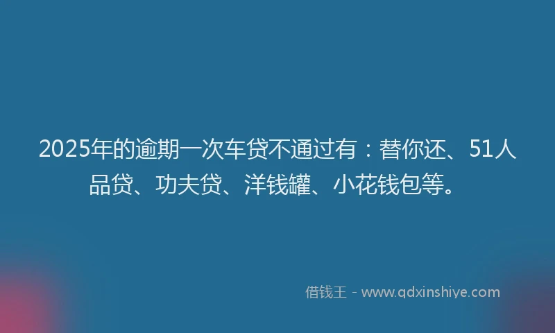 2025年的逾期一次车贷不通过有：替你还、51人品贷、功夫贷、洋钱罐、小花钱包等。