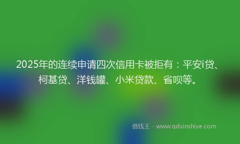 2025年的连续申请四次信用卡被拒有：平安i贷、柯基贷、洋钱罐、小米贷款、省呗等。