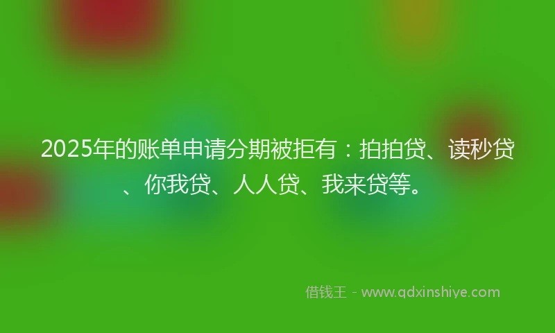 2025年的账单申请分期被拒有：拍拍贷、读秒贷、你我贷、人人贷、我来贷等。