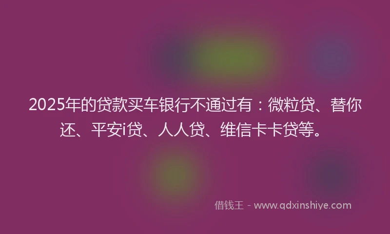 2025年的贷款买车银行不通过有：微粒贷、替你还、平安i贷、人人贷、维信卡卡贷等。