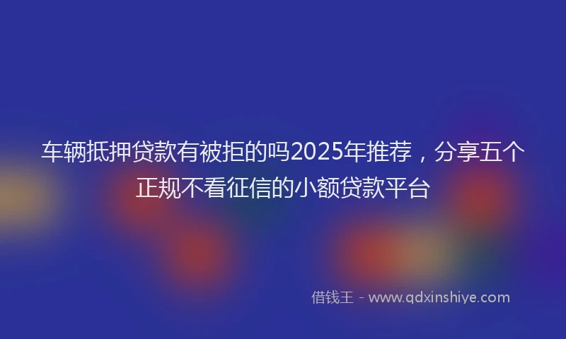 车辆抵押贷款有被拒的吗2025年推荐，分享五个正规不看征信的小额贷款平台