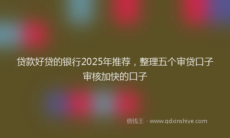 贷款好贷的银行2025年推荐，整理五个审贷口子审核加快的口子