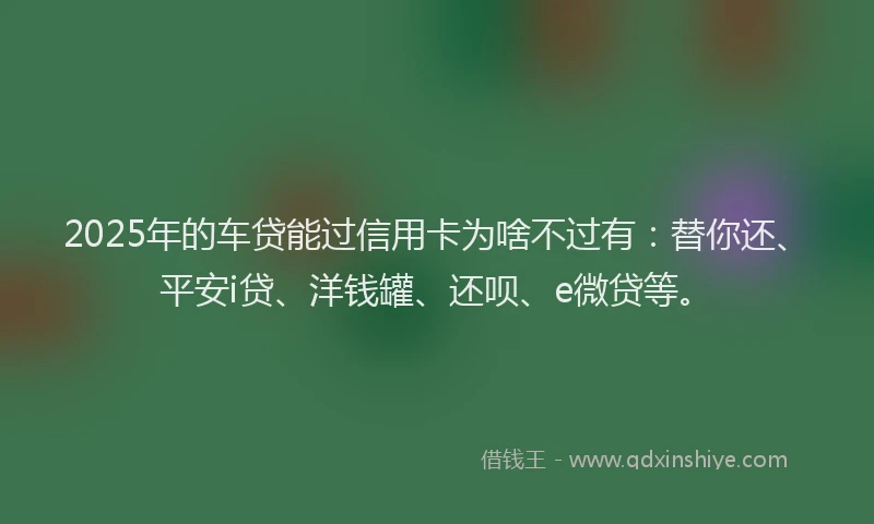 2025年的车贷能过信用卡为啥不过有：替你还、平安i贷、洋钱罐、还呗、e微贷等。